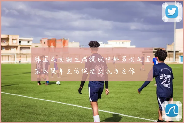 韩国足协副主席提议中韩男女足国家队隔年互访促进交流与合作