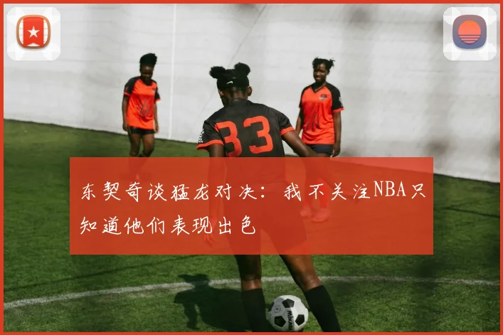 东契奇谈猛龙对决：我不关注NBA只知道他们表现出色