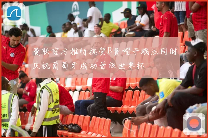 曼联官方推特祝贺B费帽子戏法同时庆祝葡萄牙成功晋级世界杯