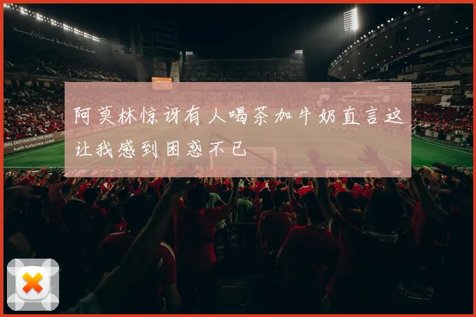 阿莫林惊讶有人喝茶加牛奶直言这让我感到困惑不已
