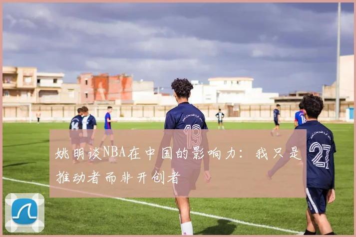 姚明谈NBA在中国的影响力：我只是推动者而非开创者