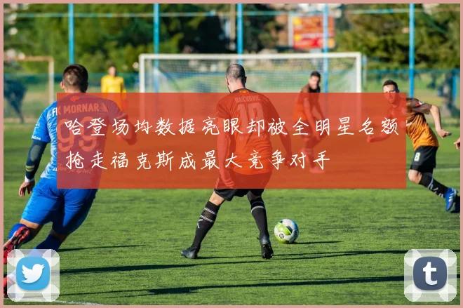 哈登场均数据亮眼却被全明星名额抢走福克斯成最大竞争对手