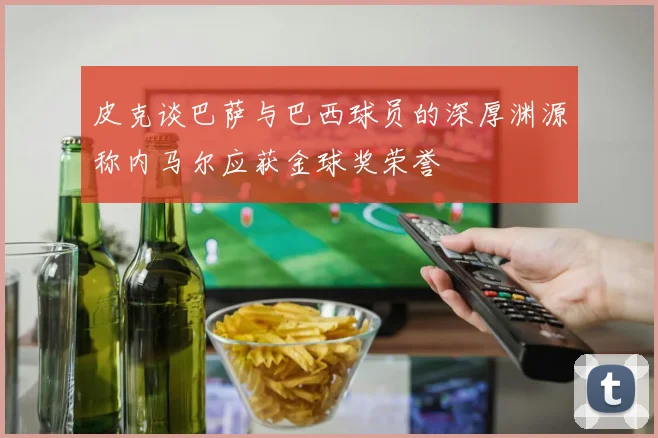 皮克谈巴萨与巴西球员的深厚渊源称内马尔应获金球奖荣誉
