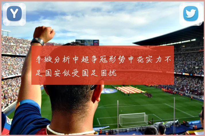 李璇分析中超争冠形势申花实力不足国安似受国足困扰