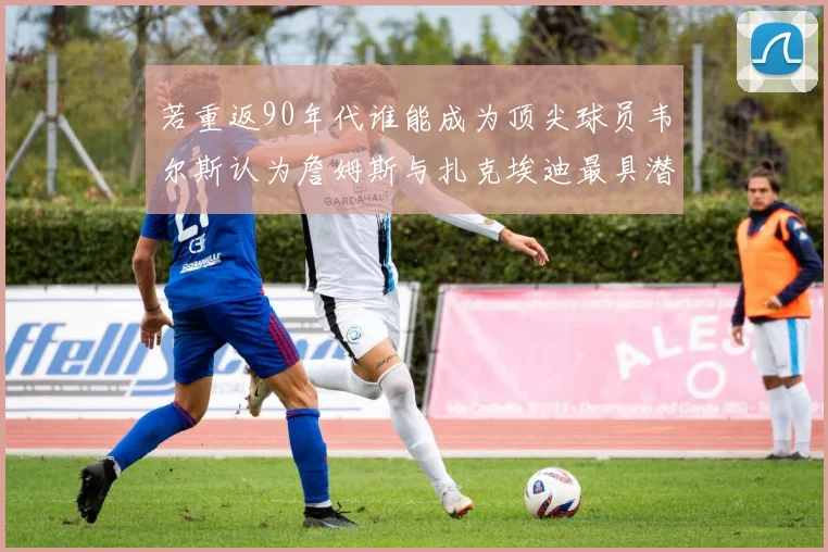 若重返90年代谁能成为顶尖球员韦尔斯认为詹姆斯与扎克埃迪最具潜力