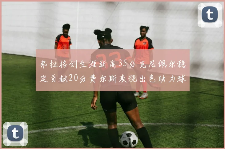 弗拉格创生涯新高35分克尼佩尔稳定贡献20分费尔斯表现出色助力球队