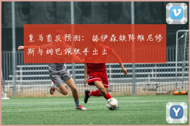 皇马首发预测：赫伊森缺阵维尼修斯与姆巴佩联手出击