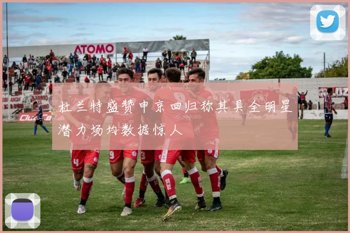 杜兰特盛赞申京回归称其具全明星潜力场均数据惊人