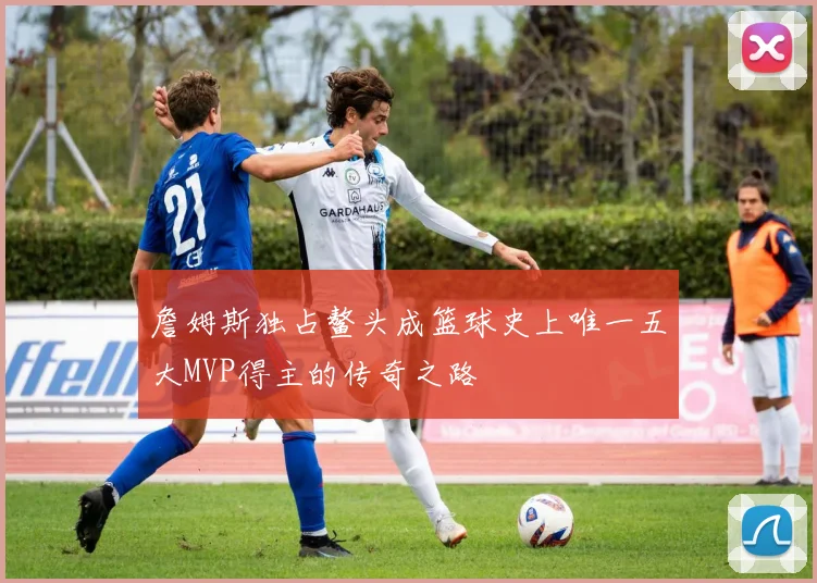 詹姆斯独占鳌头成篮球史上唯一五大MVP得主的传奇之路