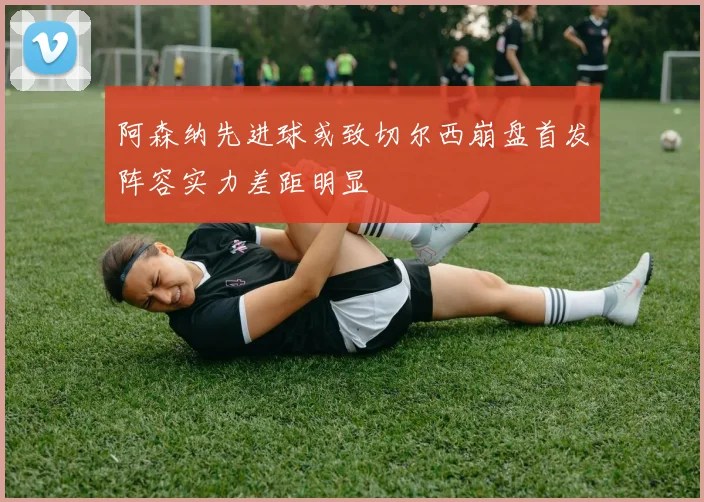 阿森纳先进球或致切尔西崩盘首发阵容实力差距明显