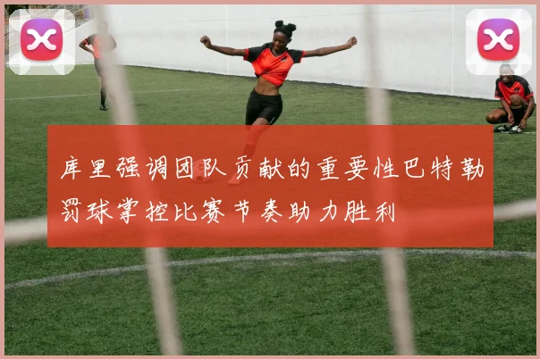 库里强调团队贡献的重要性巴特勒罚球掌控比赛节奏助力胜利