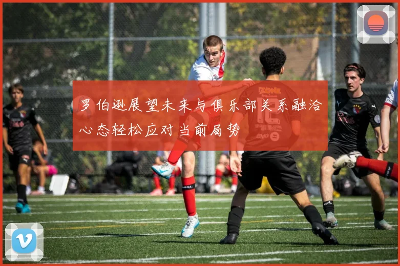 罗伯逊展望未来与俱乐部关系融洽心态轻松应对当前局势