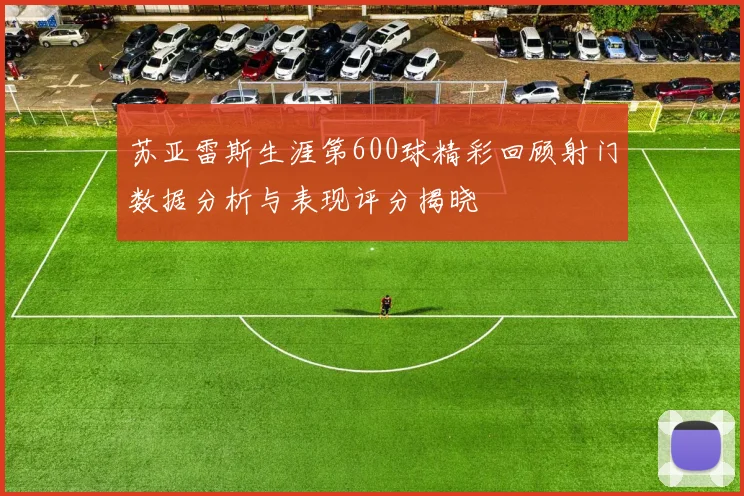 苏亚雷斯生涯第600球精彩回顾射门数据分析与表现评分揭晓